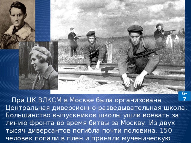 6-7  При ЦК ВЛКСМ в Москве была организована Центральная диверсионно-разведывательная школа. Большинство выпускников школы ушли воевать за линию фронта во время битвы за Москву. Из двух тысяч диверсантов погибла почти половина. 150 человек попали в плен и приняли мученическую смерть. Среди них - разведчицы Зоя Космодемьянская и Вера Волошина. 