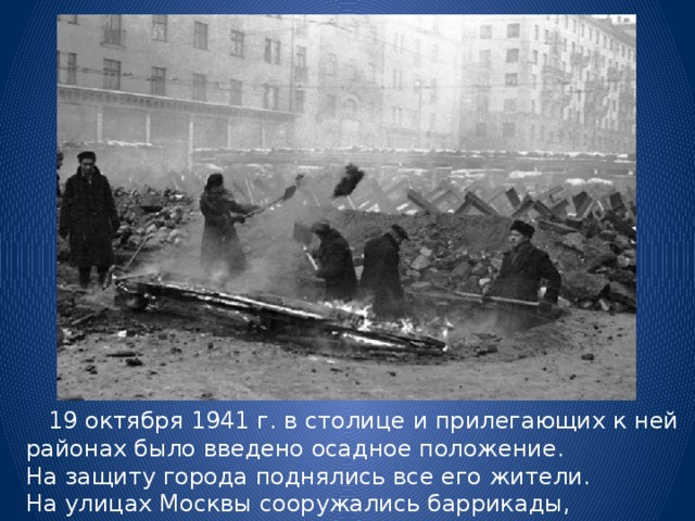  19 октября 1941 г. в столице и прилегающих к ней районах было введено осадное положение. На защиту города поднялись все его жители. На улицах Москвы сооружались баррикады, строились противотанковые заграждения. 
