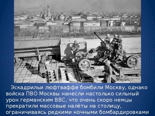  Эскадрильи люфтваффе бомбили Москву, однако войска ПВО Москвы нанесли настолько сильный урон германским ВВС, что очень скоро немцы прекратили массовые налёты на столицу, ограничиваясь редкими ночными бомбардировками небольших по численности групп самолётов. 