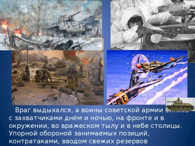  Враг выдыхался, а воины советской армии бились с захватчиками днём и ночью, на фронте и в окружении, во вражеском тылу и в небе столицы. Упорной обороной занимаемых позиций, контратаками, вводом свежих резервов  наши войска изматывали силы противника. 