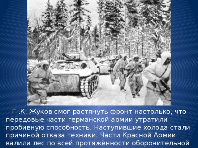  Г .К. Жуков смог растянуть фронт настолько, что передовые части германской армии утратили пробивную способность. Наступившие холода стали причиной отказа техники. Части Красной Армии валили лес по всей протяжённости оборонительной линии и делали проходы в снегу для переброски войск и техники. 