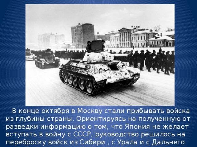  В конце октября в Москву стали прибывать войска из глубины страны. Ориентируясь на полученную от разведки информацию о том, что Япония не желает вступать в войну с СССР, руководство решилось на переброску войск из Сибири , с Урала и с Дальнего Востока. 