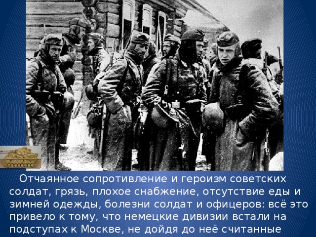  Отчаянное сопротивление и героизм советских солдат, грязь, плохое снабжение, отсутствие еды и зимней одежды, болезни солдат и офицеров: всё это привело к тому, что немецкие дивизии встали на подступах к Москве, не дойдя до неё считанные километры. 