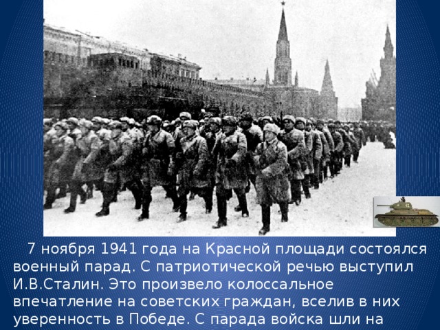  7 ноября 1941 года на Красной площади состоялся военный парад. С патриотической речью выступил И.В.Сталин. Это произвело колоссальное впечатление на советских граждан, вселив в них уверенность в Победе. С парада войска шли на передовую. 