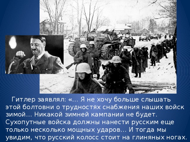  Гитлер заявлял: «… Я не хочу больше слышать этой болтовни о трудностях снабжения наших войск зимой… Никакой зимней кампании не будет. Сухопутные войска должны нанести русским еще только несколько мощных ударов… И тогда мы увидим, что русский колосс стоит на глиняных ногах. Поэтому я категорически запрещаю говорить мне о зимней кампании…» 