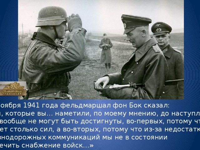  11 ноября 1941 года фельдмаршал фон Бок сказал: «Цели, которые вы… наметили, по моему мнению, до наступления зимы вообще не могут быть достигнуты, во-первых, потому что у нас нет столько сил, а во-вторых, потому что из-за недостатка железнодорожных коммуникаций мы не в состоянии обеспечить снабжение войск…» 