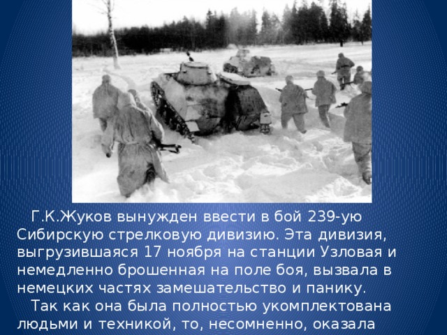  Г.К.Жуков вынужден ввести в бой 239-ую Сибирскую стрелковую дивизию. Эта дивизия, выгрузившаяся 17 ноября на станции Узловая и немедленно брошенная на поле боя, вызвала в немецких частях замешательство и панику.  Так как она была полностью укомплектована людьми и техникой, то, несомненно, оказала большое влияние на ход дальнейших боевых действий. 