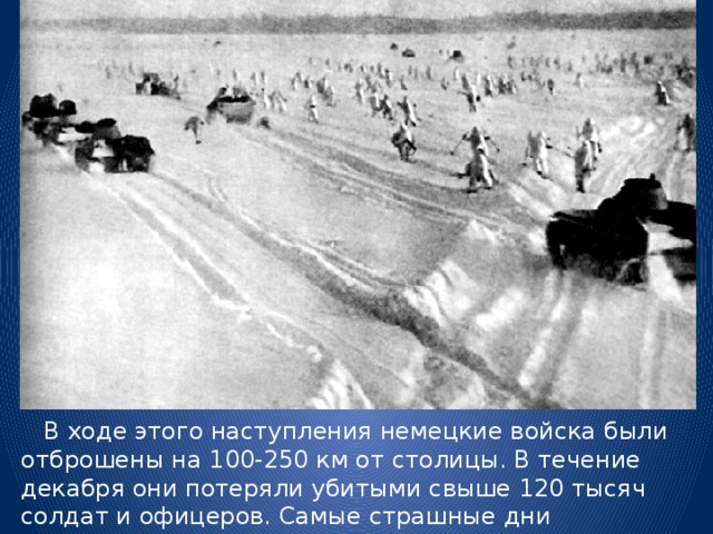  В ходе этого наступления немецкие войска были отброшены на 100-250 км от столицы. В течение декабря они потеряли убитыми свыше 120 тысяч солдат и офицеров. Самые страшные дни  войны, грозящие национальной катастрофой, остались позади.   