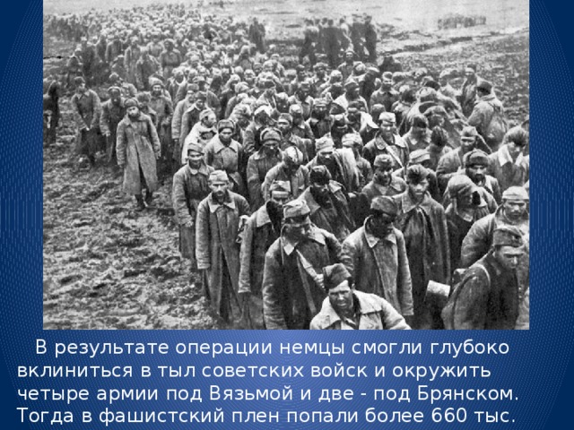  В результате операции немцы смогли глубоко вклиниться в тыл советских войск и окружить четыре армии под Вязьмой и две - под Брянском. Тогда в фашистский плен попали более 660 тыс. советских солдат. 