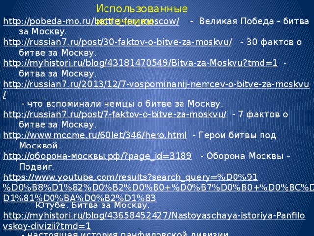 Использованные источники: http://pobeda-mo.ru/battle_for_moscow/  - Великая Победа - битва за Москву. http://russian7.ru/post/30-faktov-o-bitve-za-moskvu/  - 30 фактов о битве за Москву. http://myhistori.ru/blog/43181470549/Bitva-za-Moskvu?tmd=1  - битва за Москву. http://russian7.ru/2013/12/7-vospominanij-nemcev-o-bitve-za-moskvu/  - что вспоминали немцы о битве за Москву. http://russian7.ru/post/7-faktov-o-bitve-za-moskvu/  - 7 фактов о битве за Москву. http://www.mccme.ru/60let/346/hero.html  - Герои битвы под Москвой. http://оборона-москвы.рф/?page_id=3189  - Оборона Москвы – Подвиг. https://www.youtube.com/results?search_query=%D0%91%D0%B8%D1%82%D0%B2%D0%B0+%D0%B7%D0%B0+%D0%BC%D0%BE%D1%81%D0%BA%D0%B2%D1%83  Ютубе. Битва за Москву. http://myhistori.ru/blog/43658452427/Nastoyaschaya-istoriya-Panfilovskoy-divizii?tmd=1  - настоящая история панфиловской дивизии. http://pobeda.elar.ru/issues/oborona-moskvy/panfilovskaya-diviziya/  - панфиловская дивизия http://www.airaces.ru/stati/podvigi-sovetskikh-ljotchikov-v-boyakh-za-moskvu.html  - подвиги советских лётчиков в битве за Москву. http://www.xliby.ru/voennaja_istorija/povorot_pod_moskvoi/p4.php  - поворот под Москвой. 