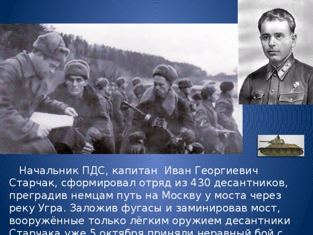  Начальник ПДС, капитан Иван Георгиевич Старчак, сформировал отряд из 430 десантников, преградив немцам путь на Москву у моста через реку Угра. Заложив фугасы и заминировав мост, вооружённые только лёгким оружием десантники Старчака уже 5 октября приняли неравный бой с передовыми частями немцев. 