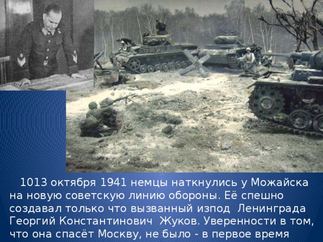  10­13 октября 1941 немцы наткнулись у Можайска на новую советскую линию обороны. Её спешно создавал только что вызванный из­под Ленинграда Георгий Константинович Жуков. Уверенности в том, что она спасёт Москву, не было - в первое время здесь удалось сосредоточить лишь 90 тысяч солдат. 