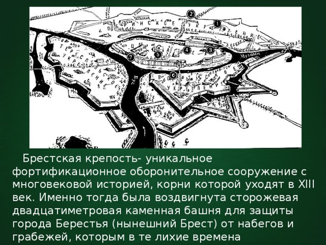  Брестская крепость- уникальное фортификационное оборонительное сооружение с многовековой историей, корни которой уходят в XIII век. Именно тогда была воздвигнута сторожевая двадцатиметровая каменная башня для защиты города Берестья (нынешний Брест) от набегов и грабежей, которым в те лихие времена подвергались ремесленные и торговые города. 