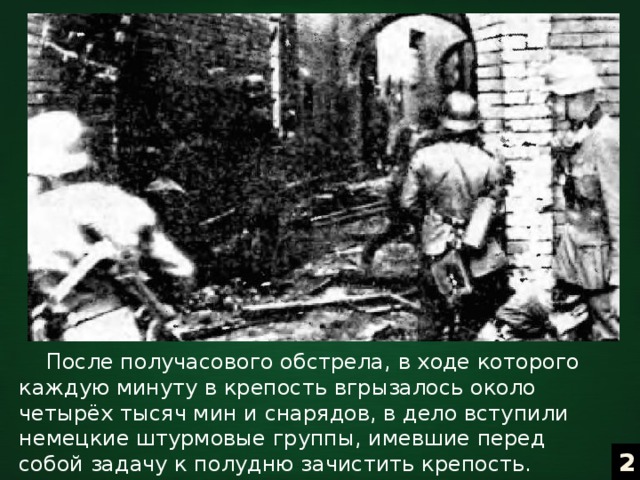  После получасового обстрела, в ходе которого каждую минуту в крепость вгрызалось около четырёх тысяч мин и снарядов, в дело вступили немецкие штурмовые группы, имевшие перед собой задачу к полудню зачистить крепость. Началось непосредственное боевое столкновение двух воюющих сторон. 2 