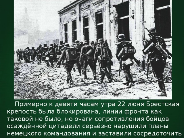  Примерно к девяти часам утра 22 июня Брестская крепость была блокирована, линии фронта как таковой не было, но очаги сопротивления бойцов осаждённой цитадели серьёзно нарушили планы немецкого командования и заставили сосредоточить значительные силы в уже казалось захваченной крепости. 