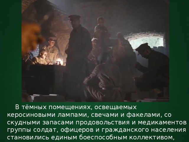  В тёмных помещениях, освещаемых керосиновыми лампами, свечами и факелами, со скудными запасами продовольствия и медикаментов группы солдат, офицеров и гражданского населения становились единым боеспособным коллективом, где каждый выполнял свою задачу. 