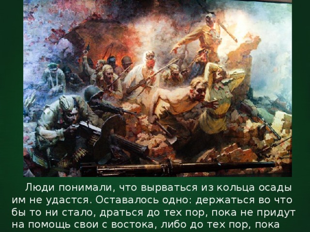  Люди понимали, что вырваться из кольца осады им не удастся. Оставалось одно: держаться во что бы то ни стало, драться до тех пор, пока не придут на помощь свои с востока, либо до тех пор, пока будешь не в силах держать оружие. 