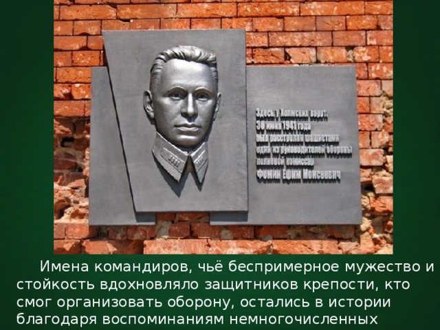  Имена командиров, чьё беспримерное мужество и стойкость вдохновляло защитников крепости, кто смог организовать оборону, остались в истории благодаря воспоминаниям немногочисленных уцелевших героев. 