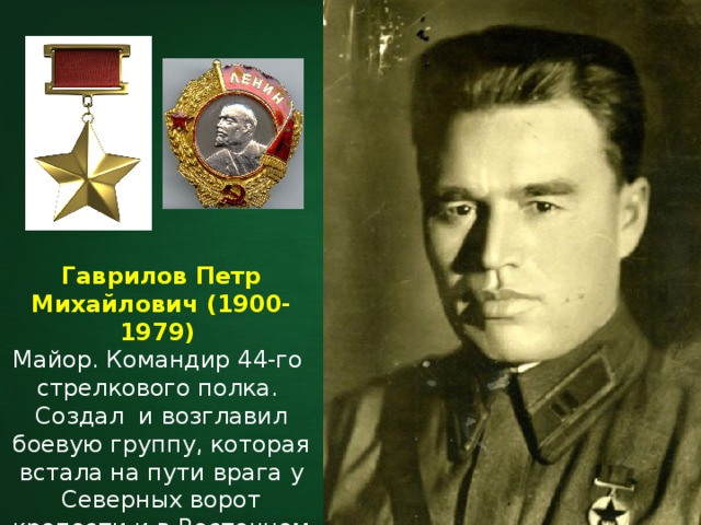 Гаврилов Петр Михайлович (1900-1979) Майор. Командир 44-го стрелкового полка. Создал и возглавил боевую группу, которая встала на пути врага у Северных ворот крепости и в Восточном форту. 