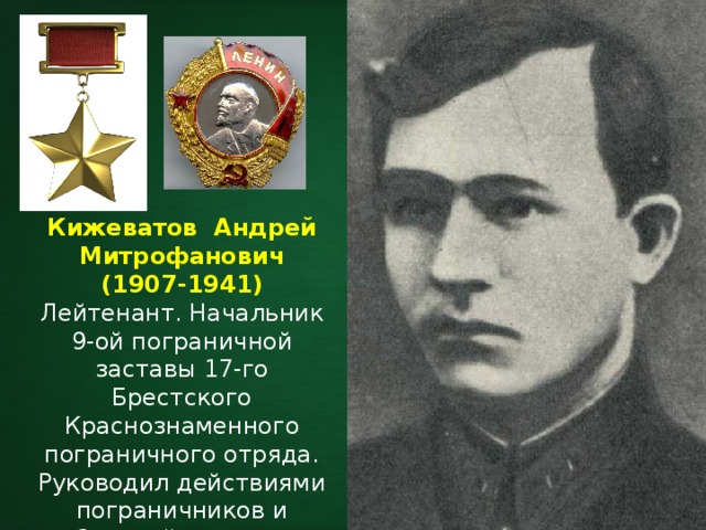 Кижеватов Андрей Митрофанович (1907-1941) Лейтенант. Начальник 9-ой пограничной заставы 17-го Брестского Краснознаменного пограничного отряда. Руководил действиями пограничников и обороной участка у Тереспольских ворот Цитадели крепости. 