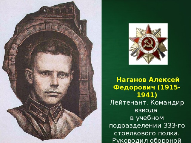   Наганов Алексей Федорович (1915-1941) Лейтенант. Командир взвода в учебном подразделении 333-го стрелкового полка. Руководил обороной Тереспольских ворот. 