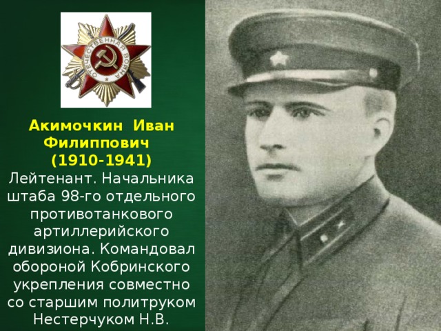 Акимочкин Иван Филиппович     (1910-1941) Лейтенант. Начальника штаба 98-го отдельного противотанкового артиллерийского дивизиона.  Командовал обороной Кобринского укрепления совместно со старшим политруком Нестерчуком Н.В. 