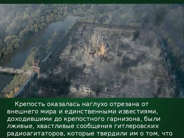  Крепость оказалась наглухо отрезана от внешнего мира и единственными известиями, доходившими до крепостного гарнизона, были лживые, хвастливые сообщения гитлеровских радиоагитаторов, которые твердили им о том, что Красная Армия капитулировала и Москва пала. 