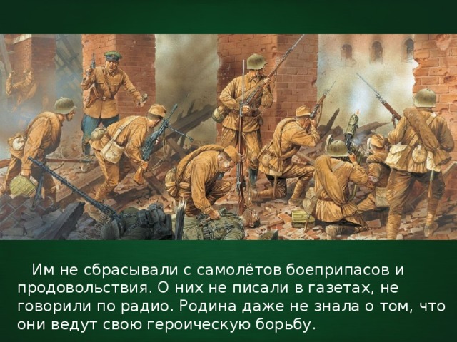  Им не сбрасывали с самолётов боеприпасов и продовольствия. О них не писали в газетах, не говорили по радио. Родина даже не знала о том, что они ведут свою героическую борьбу. 