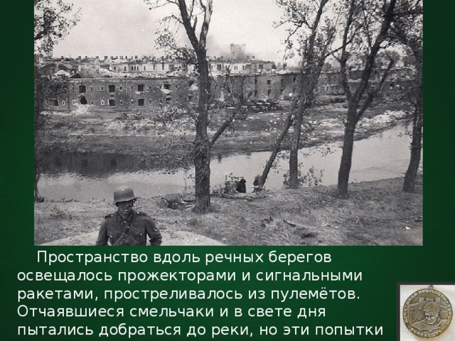  Пространство вдоль речных берегов освещалось прожекторами и сигнальными ракетами, простреливалось из пулемётов. Отчаявшиеся смельчаки и в свете дня пытались добраться до реки, но эти попытки чаще всего заканчивались их гибелью. 