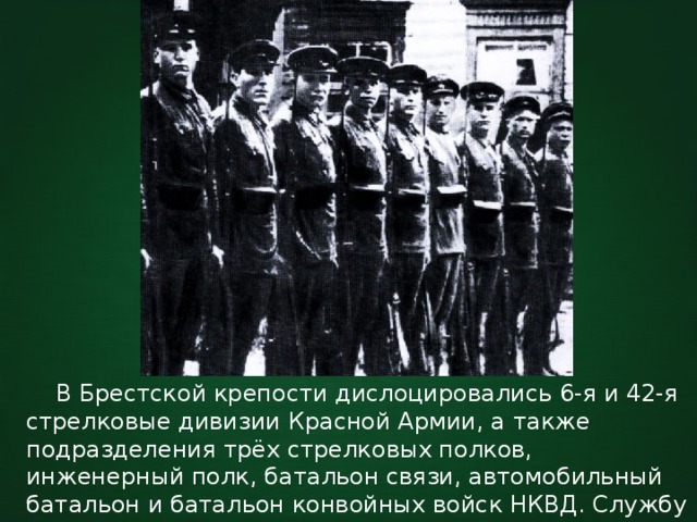  В Брестской крепости дислоцировались 6-я и 42-я стрелковые дивизии Красной Армии, а также подразделения трёх стрелковых полков, инженерный полк, батальон связи, автомобильный батальон и батальон конвойных войск НКВД. Службу по охране государственной границы СССР несла 9-я погранзастава. 
