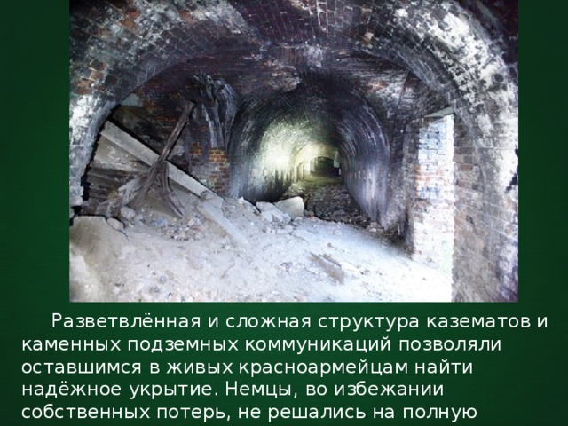  Разветвлённая и сложная структура казематов и каменных подземных коммуникаций позволяли оставшимся в живых красноармейцам найти надёжное укрытие. Немцы, во избежании собственных потерь, не решались на полную 