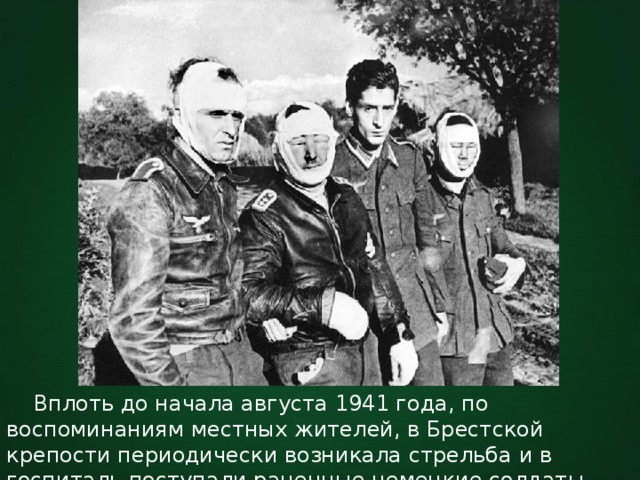  Вплоть до начала августа 1941 года, по воспоминаниям местных жителей, в Брестской крепости периодически возникала стрельба и в госпиталь поступали раненные немецкие солдаты. 