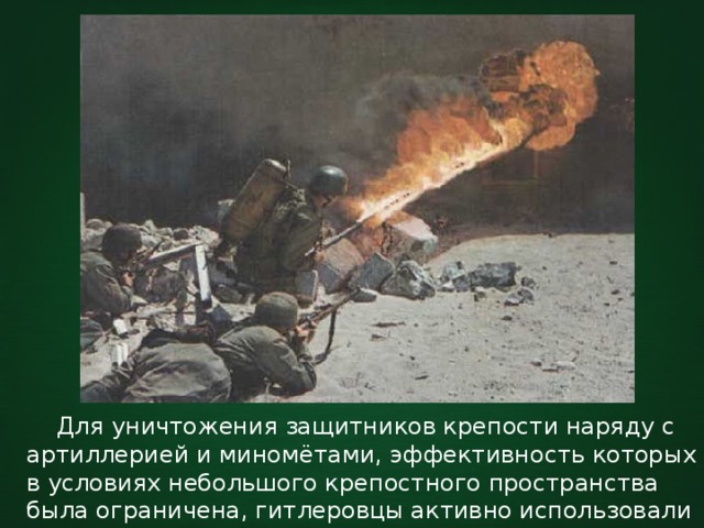  Для уничтожения защитников крепости наряду с артиллерией и миномётами, эффективность которых в условиях небольшого крепостного пространства была ограничена, гитлеровцы активно использовали огнемёты и ручные гранаты. 