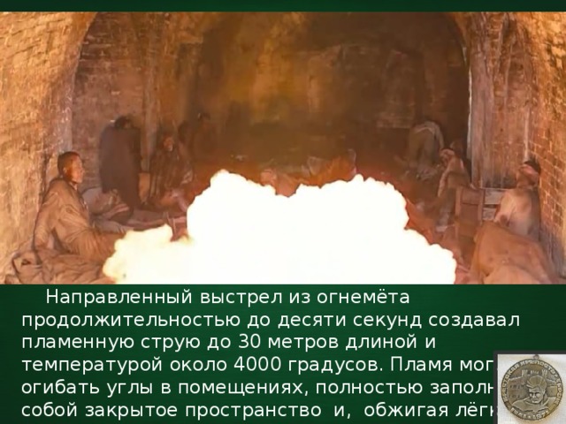  Направленный выстрел из огнемёта продолжительностью до десяти секунд создавал пламенную струю до 30 метров длиной и температурой около 4000 градусов. Пламя могло огибать углы в помещениях, полностью заполняя собой закрытое пространство и, обжигая лёгкие, накрывало защитников крепости раскалённым адом. 