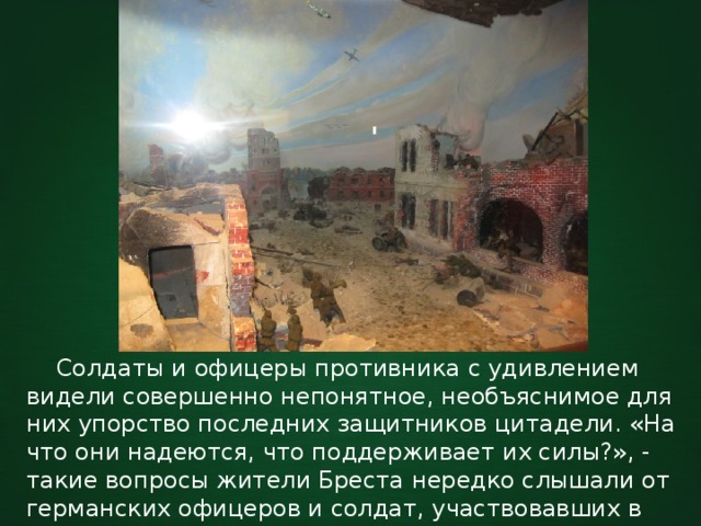  Солдаты и офицеры противника с удивлением видели совершенно непонятное, необъяснимое для них упорство последних защитников цитадели. «На что они надеются, что поддерживает их силы?», - такие вопросы жители Бреста нередко слышали от германских офицеров и солдат, участвовавших в боях за крепость. 