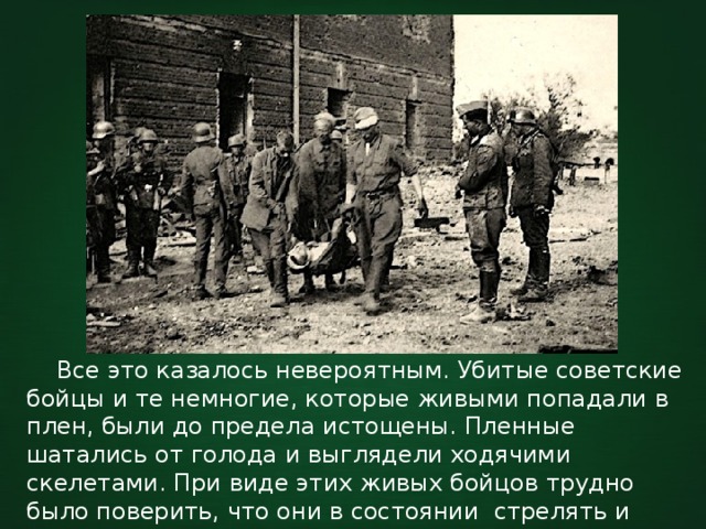  Все это казалось невероятным. Убитые советские бойцы и те немногие, которые живыми попадали в плен, были до предела истощены. Пленные шатались от голода и выглядели ходячими скелетами. При виде этих живых бойцов трудно было поверить, что они в состоянии стрелять и драться врукопашную. 
