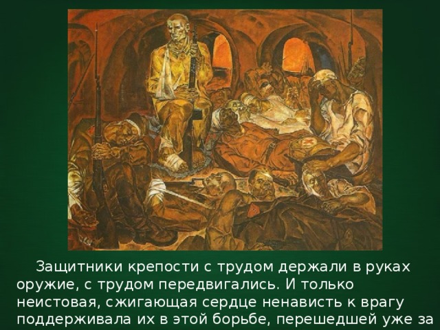  Защитники крепости с трудом держали в руках оружие, с трудом передвигались. И только неистовая, сжигающая сердце ненависть к врагу поддерживала их в этой борьбе, перешедшей уже за грань физических сил человека. 