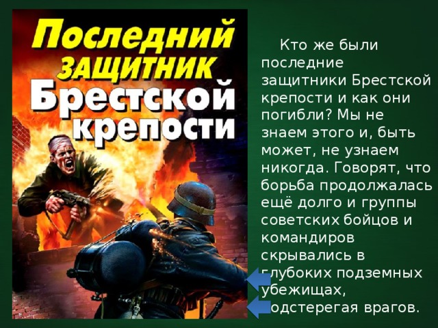  Кто же были последние защитники Брестской крепости и как они погибли? Мы не знаем этого и, быть может, не узнаем никогда. Говорят, что борьба продолжалась ещё долго и группы советских бойцов и командиров скрывались в глубоких подземных убежищах, подстерегая врагов. 