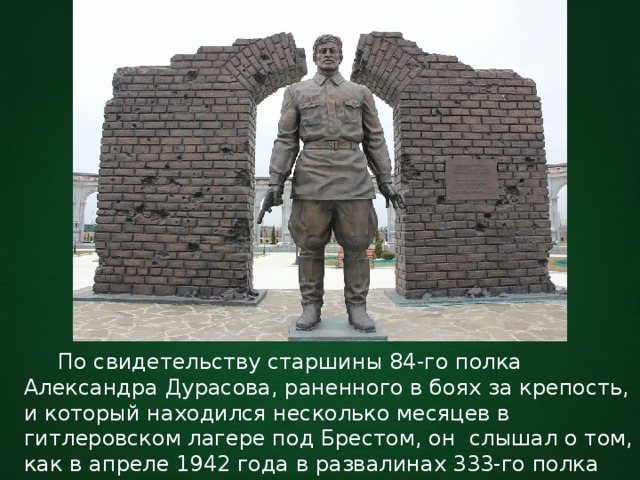  По свидетельству старшины 84-го полка Александра Дурасова, раненного в боях за крепость, и который находился несколько месяцев в гитлеровском лагере под Брестом, он слышал о том, как в апреле 1942 года в развалинах 333-го полка был найден советский боец. 