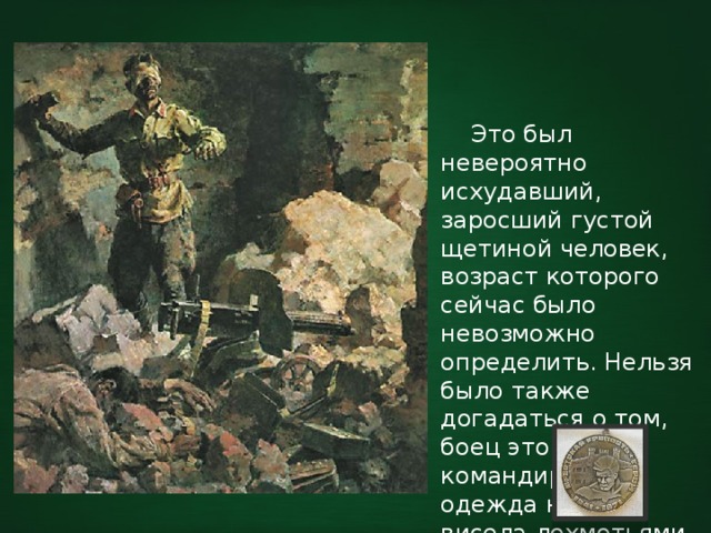  Это был невероятно исхудавший, заросший густой щетиной человек, возраст которого сейчас было невозможно определить. Нельзя было также догадаться о том, боец это или командир, – вся одежда на нём висела лохмотьями. 