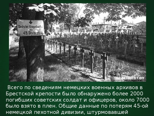  Всего по сведениям немецких военных архивов в Брестской крепости было обнаружено более 2000 погибших советских солдат и офицеров, около 7000 было взято в плен. Общие данные по потерям 45-ой немецкой пехотной дивизии, штурмовавшей крепость - 482 погибших, более 1000 раненых. 