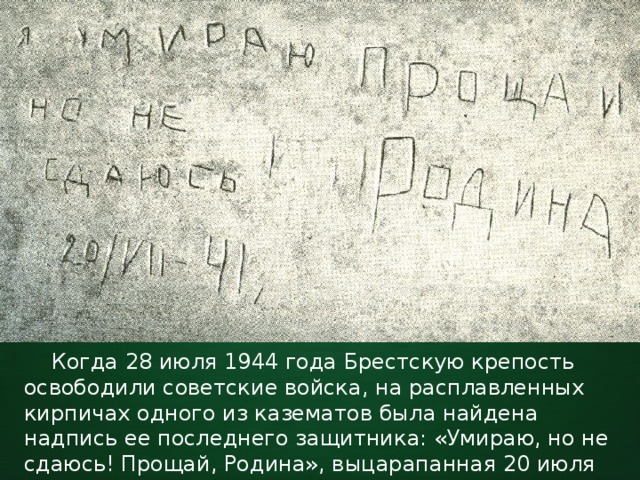  Когда 28 июля 1944 года Брестскую крепость освободили советские войска, на расплавленных кирпичах одного из казематов была найдена надпись ее последнего защитника: «Умираю, но не сдаюсь! Прощай, Родина», выцарапанная 20 июля 1941 года. 