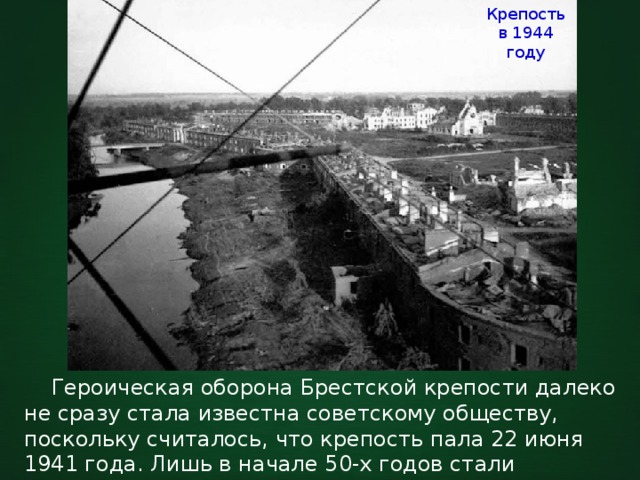Крепость в 1944 году  Героическая оборона Брестской крепости далеко не сразу стала известна советскому обществу, поскольку считалось, что крепость пала 22 июня 1941 года. Лишь в начале 50-х годов стали приниматься факты Брестской эпопеи. 