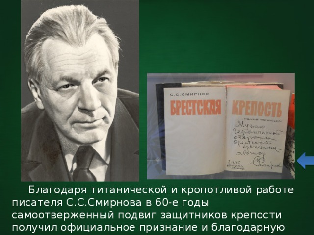   Благодаря титанической и кропотливой работе писателя С.С.Смирнова в 60-е годы самоотверженный подвиг защитников крепости получил официальное признание и благодарную память советского общества. 