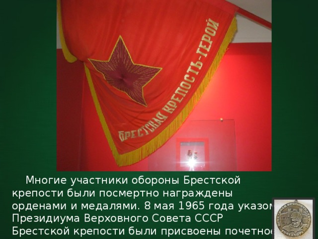  Многие участники обороны Брестской крепости были посмертно награждены орденами и медалями. 8 мая 1965 года указом Президиума Верховного Совета СССР Брестской крепости были присвоены почетное звание «Крепость-Герой» и медаль «Золотая Звезда». 