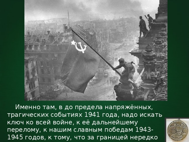  Именно там, в до предела напряжённых, трагических событиях 1941 года, надо искать ключ ко всей войне, к её дальнейшему перелому, к нашим славным победам 1943-1945 годов, к тому, что за границей нередко называют «русским чудом». 