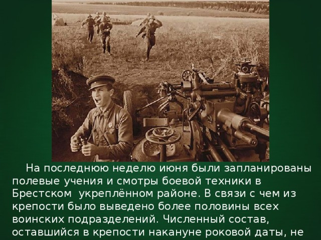  На последнюю неделю июня были запланированы полевые учения и смотры боевой техники в Брестском укреплённом районе. В связи с чем из крепости было выведено более половины всех воинских подразделений. Численный состав, оставшийся в крепости накануне роковой даты, не превышал девяти тысяч военнослужащих. 