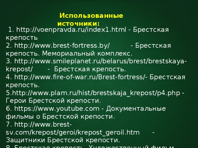  Использованные источники:  1. http://voenpravda.ru/index1.html - Брестская крепость 2. http://www.brest-fortress.by/ - Брестская крепость. Мемориальный комплекс. 3. http://www.smileplanet.ru/belarus/brest/brestskaya-krepost/ - Брестская крепость. 4. http://www.fire-of-war.ru/Brest-fortress/- Брестская крепость. 5.http://www.plam.ru/hist/brestskaja_krepost/p4.php - Герои Брестской крепости. 6. https://www.youtube.com - Документальные фильмы о Брестской крепости. 7. http://www.brest-sv.com/krepost/geroi/krepost_geroil.htm - Защитники Брестской крепости. 8. Брестская крепость. Художественный фильм (Беларусьфильм). 9. https://www.yandex.ru/images/ - О Брестской крепости. 