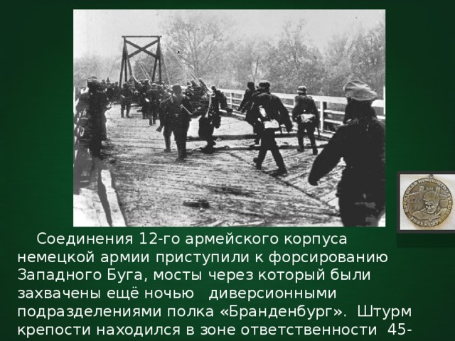  Соединения 12-го армейского корпуса немецкой армии приступили к форсированию Западного Буга, мосты через который были захвачены ещё ночью диверсионными подразделениями полка «Бранденбург». Штурм крепости находился в зоне ответственности 45-ой пехотной дивизии, считавшейся одним из лучших подразделений вермахта. 