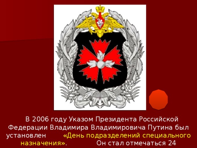 В 2006 году Указом Президента Российской Федерации Владимира Владимировича Путина был установлен «День подразделений специального назначения» . Он стал отмечаться 24 октября.